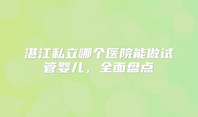 湛江私立哪个医院能做试管婴儿，全面盘点
