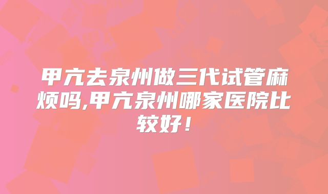 甲亢去泉州做三代试管麻烦吗,甲亢泉州哪家医院比较好!
