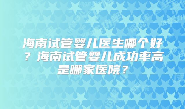 海南试管婴儿医生哪个好？海南试管婴儿成功率高是哪家医院？