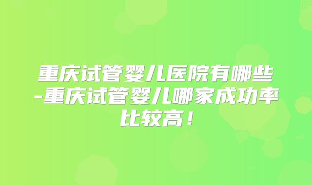 重庆试管婴儿医院有哪些-重庆试管婴儿哪家成功率比较高！