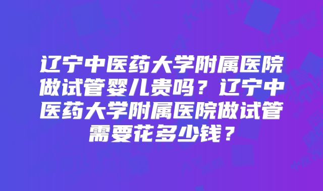 辽宁中医药大学附属医院做试管婴儿贵吗？辽宁中医药大学附属医院做试管需要花多少钱？