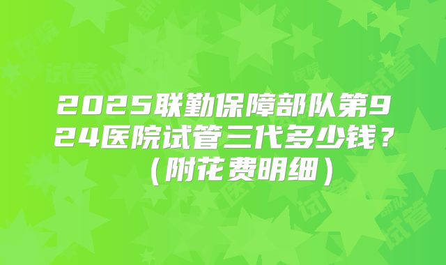 2025联勤保障部队第924医院试管三代多少钱?(附花费明细)