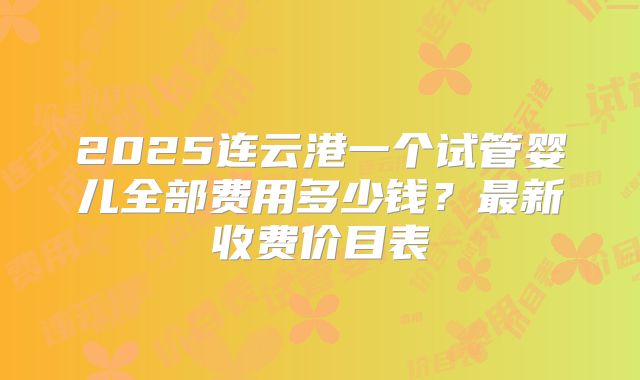 2025连云港一个试管婴儿全部费用多少钱?最新收费价目表
