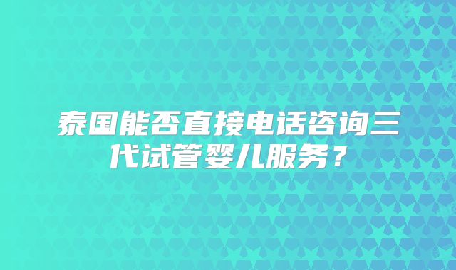 泰国能否直接电话咨询三代试管婴儿服务？