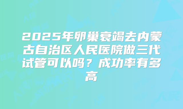 2025年卵巢衰竭去内蒙古自治区人民医院做三代试管可以吗？成功率有多高