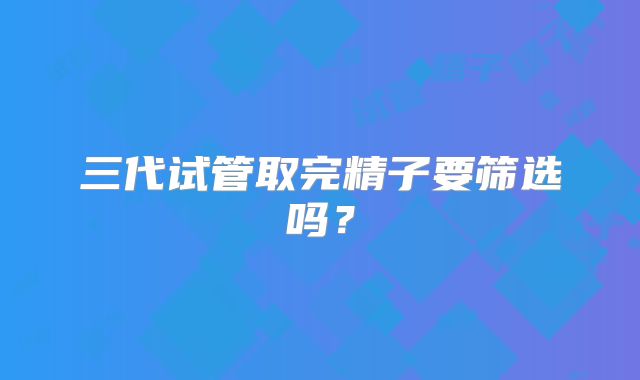 三代试管取完精子要筛选吗？
