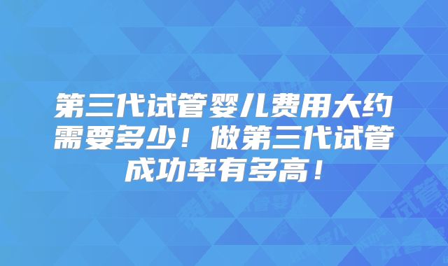 第三代试管婴儿费用大约需要多少!做第三代试管成功率有多高!