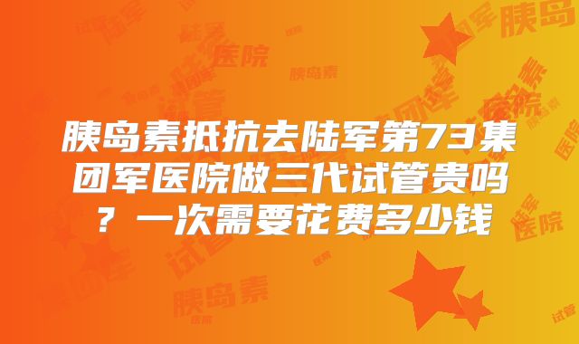 胰岛素抵抗去陆军第73集团军医院做三代试管贵吗？一次需要花费多少钱