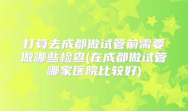 打算去成都做试管前需要做哪些检查(在成都做试管哪家医院比较好)