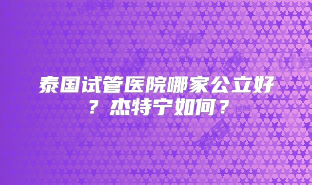 泰国试管医院哪家公立好？杰特宁如何？