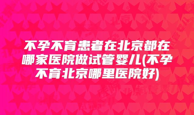 不孕不育患者在北京都在哪家医院做试管婴儿(不孕不育北京哪里医院好)