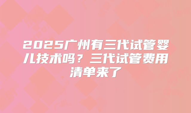 2025广州有三代试管婴儿技术吗？三代试管费用清单来了