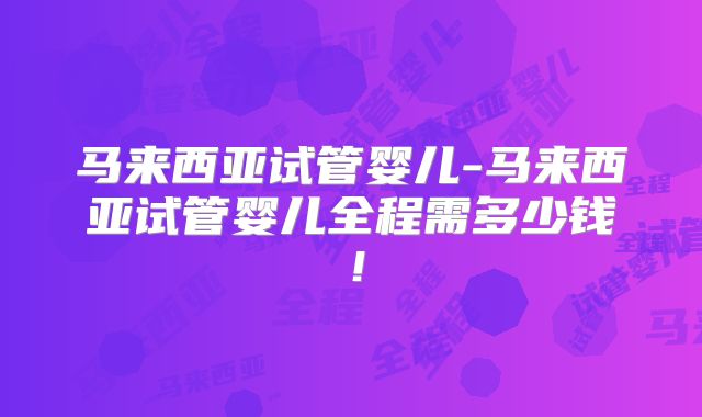 马来西亚试管婴儿-马来西亚试管婴儿全程需多少钱！