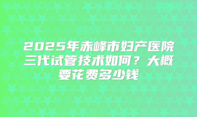 2025年赤峰市妇产医院三代试管技术如何?大概要花费多少钱