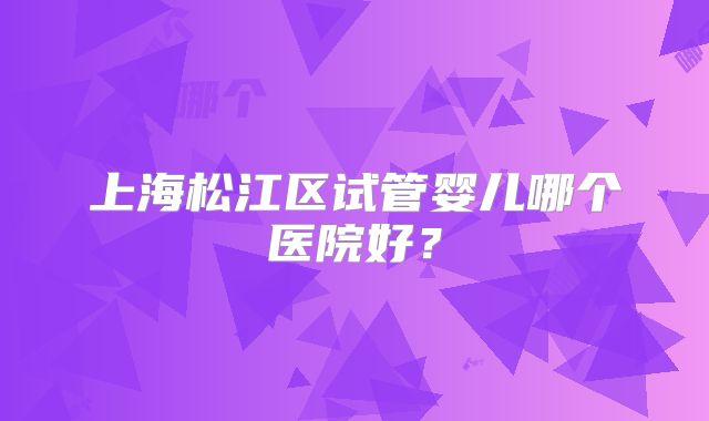 上海松江区试管婴儿哪个医院好?