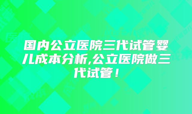 国内公立医院三代试管婴儿成本分析,公立医院做三代试管!