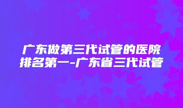 广东做第三代试管的医院排名第一-广东省三代试管