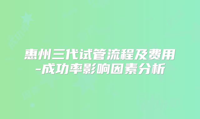 惠州三代试管流程及费用-成功率影响因素分析