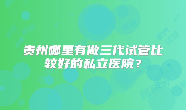 贵州哪里有做三代试管比较好的私立医院？