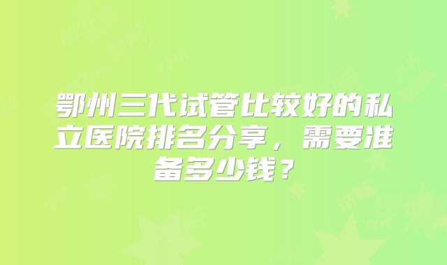 鄂州三代试管比较好的私立医院排名分享,需要准备多少钱?