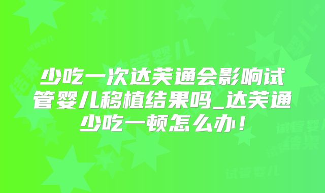 少吃一次达芙通会影响试管婴儿移植结果吗_达芙通少吃一顿怎么办！