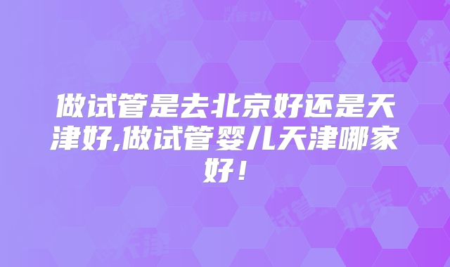 做试管是去北京好还是天津好,做试管婴儿天津哪家好!
