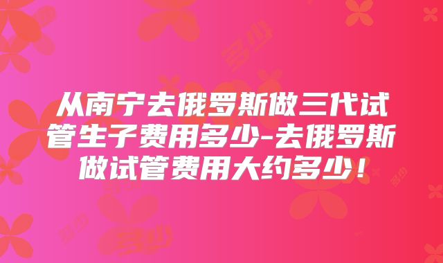 从南宁去俄罗斯做三代试管生子费用多少-去俄罗斯做试管费用大约多少！