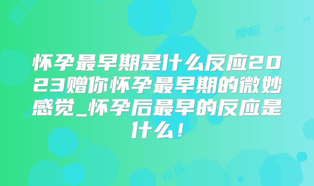 怀孕最早期是什么反应2023赠你怀孕最早期的微妙感觉_怀孕后最早的反应是什么！