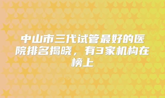 中山市三代试管最好的医院排名揭晓，有3家机构在榜上