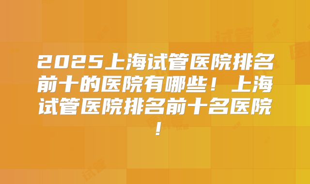 2025上海试管医院排名前十的医院有哪些!上海试管医院排名前十名医院!