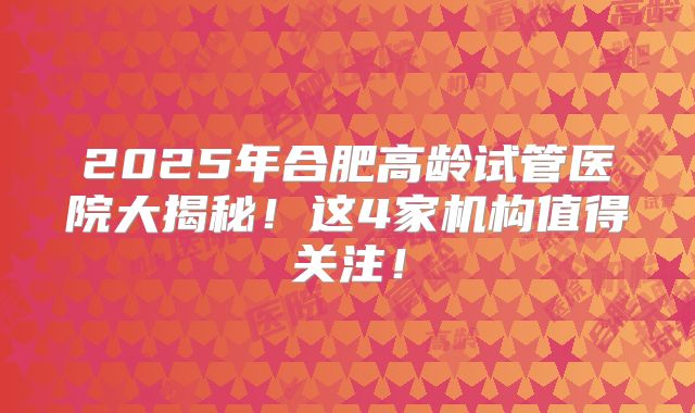 2025年合肥高龄试管医院大揭秘！这4家机构值得关注！