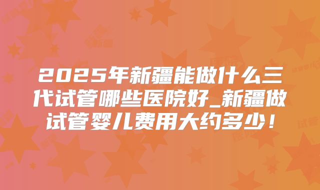 2025年新疆能做什么三代试管哪些医院好_新疆做试管婴儿费用大约多少！