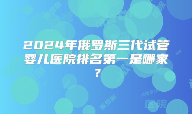 2024年俄罗斯三代试管婴儿医院排名第一是哪家?