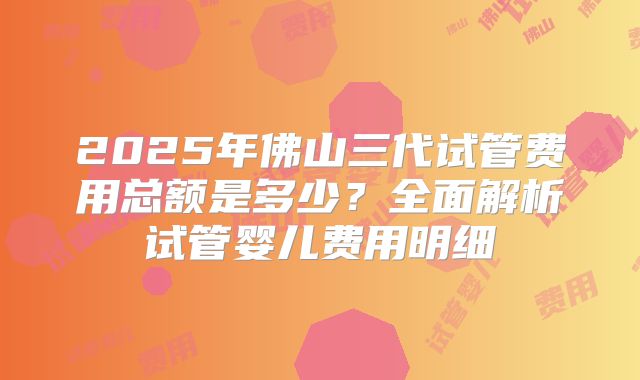 2025年佛山三代试管费用总额是多少?全面解析试管婴儿费用明细