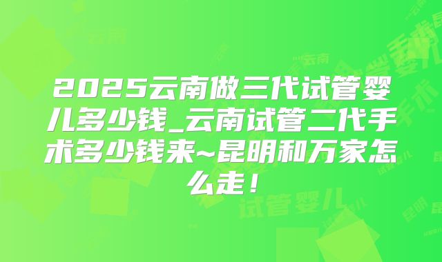2025云南做三代试管婴儿多少钱_云南试管二代手术多少钱来~昆明和万家怎么走!