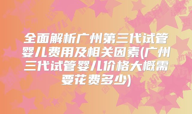 全面解析广州第三代试管婴儿费用及相关因素(广州三代试管婴儿价格大概需要花费多少)