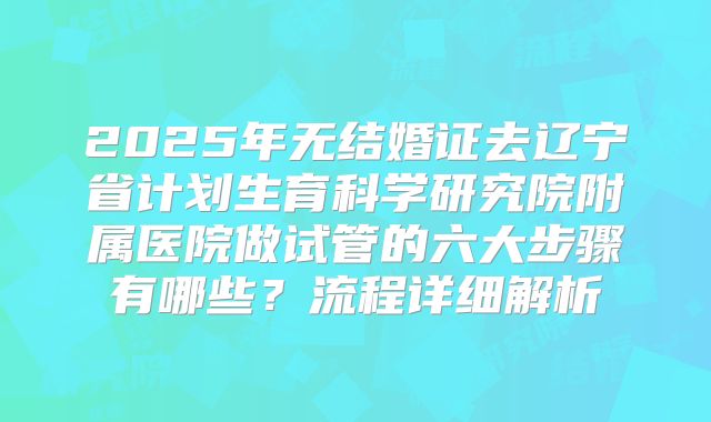 2025年无结婚证去辽宁省计划生育科学研究院附属医院做试管的六大步骤有哪些?流程详细解析