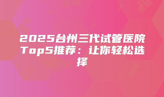 2025台州三代试管医院Top5推荐：让你轻松选择