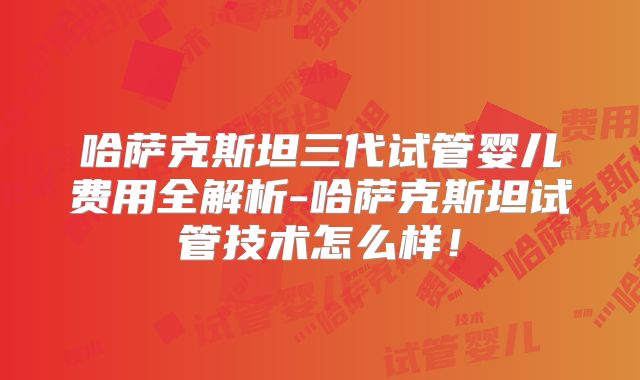 哈萨克斯坦三代试管婴儿费用全解析-哈萨克斯坦试管技术怎么样!