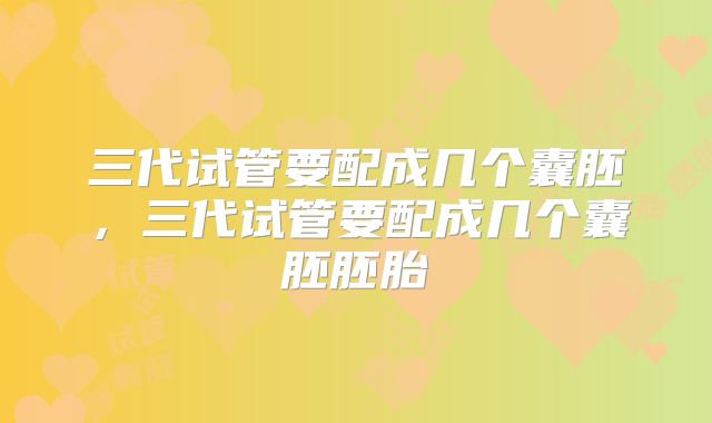 三代试管要配成几个囊胚,三代试管要配成几个囊胚胚胎