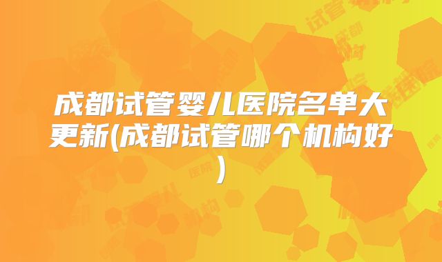 成都试管婴儿医院名单大更新(成都试管哪个机构好)