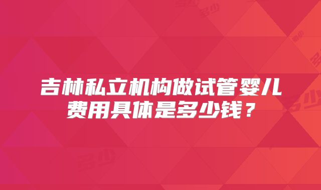吉林私立机构做试管婴儿费用具体是多少钱?