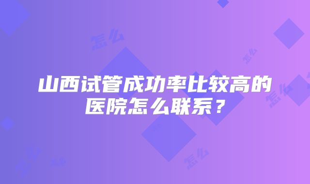 山西试管成功率比较高的医院怎么联系？