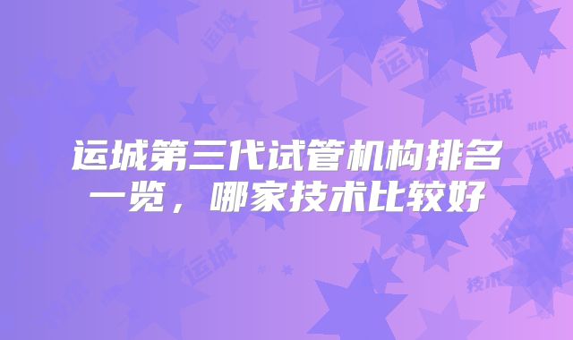 运城第三代试管机构排名一览，哪家技术比较好