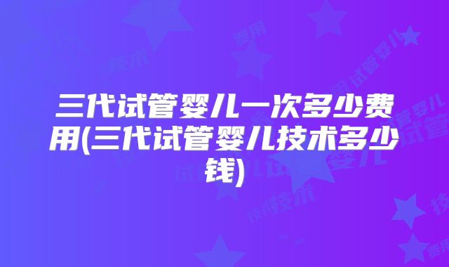 三代试管婴儿一次多少费用(三代试管婴儿技术多少钱)