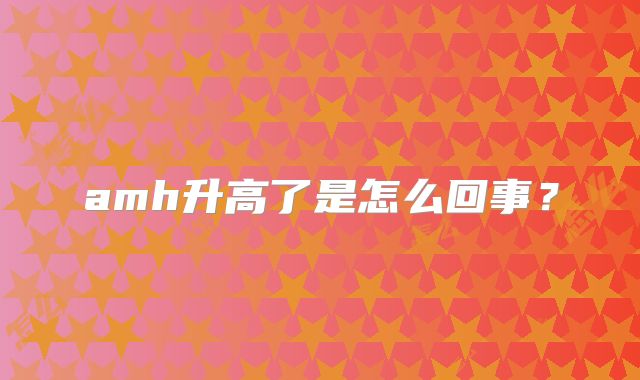 amh升高了是怎么回事?