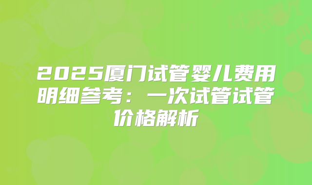 2025厦门试管婴儿费用明细参考：一次试管试管价格解析