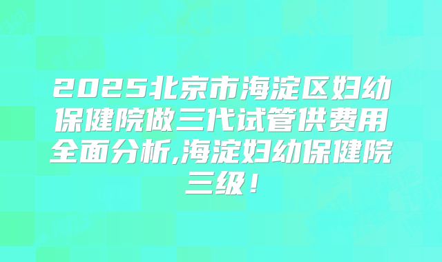 2025北京市海淀区妇幼保健院做三代试管供费用全面分析,海淀妇幼保健院三级！