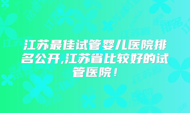 江苏最佳试管婴儿医院排名公开,江苏省比较好的试管医院！
