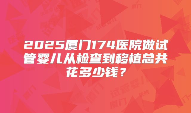 2025厦门174医院做试管婴儿从检查到移植总共花多少钱？